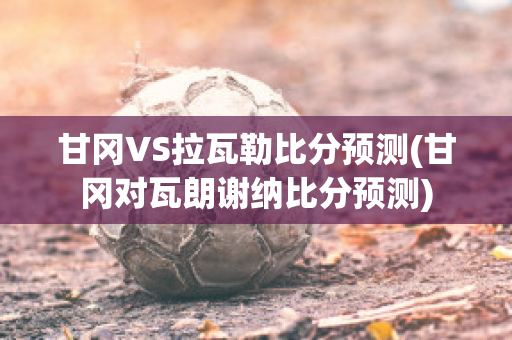 甘冈VS拉瓦勒比分预测(甘冈对瓦朗谢纳比分预测)