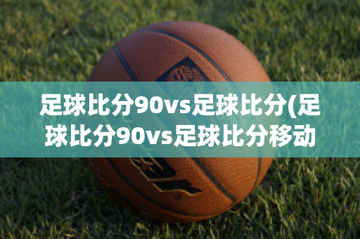 足球比分90vs足球比分(足球比分90vs足球比分移动版)