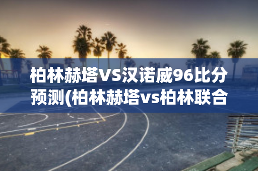 柏林赫塔VS汉诺威96比分预测(柏林赫塔vs柏林联合预测)