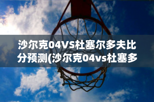 沙尔克04VS杜塞尔多夫比分预测(沙尔克04vs杜塞多夫直播)