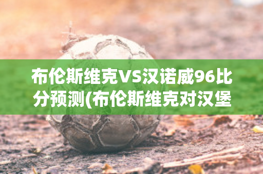 布伦斯维克VS汉诺威96比分预测(布伦斯维克对汉堡比分预测)