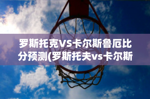 罗斯托克VS卡尔斯鲁厄比分预测(罗斯托夫vs卡尔斯鲁厄)