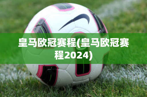 皇马欧冠赛程(皇马欧冠赛程2024)