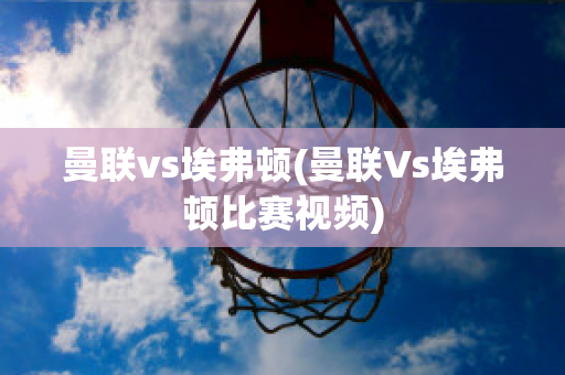 曼联vs埃弗顿(曼联Vs埃弗顿比赛视频)