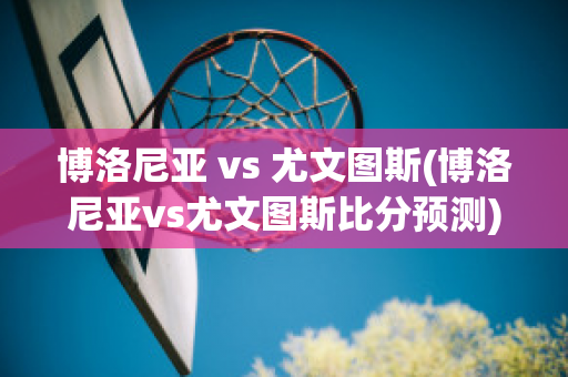 博洛尼亚 vs 尤文图斯(博洛尼亚vs尤文图斯比分预测)