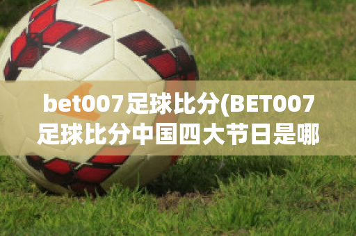 bet007足球比分(BET007足球比分中国四大节日是哪四个)