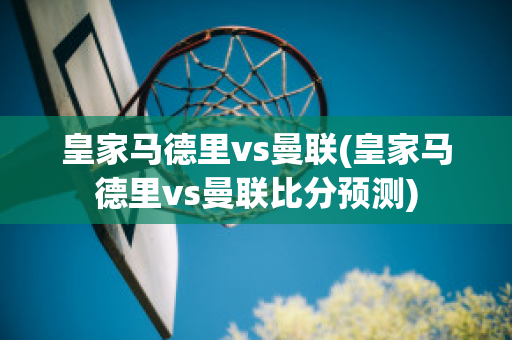 皇家马德里vs曼联(皇家马德里vs曼联比分预测)