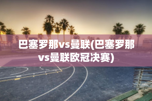 巴塞罗那vs曼联(巴塞罗那vs曼联欧冠决赛)