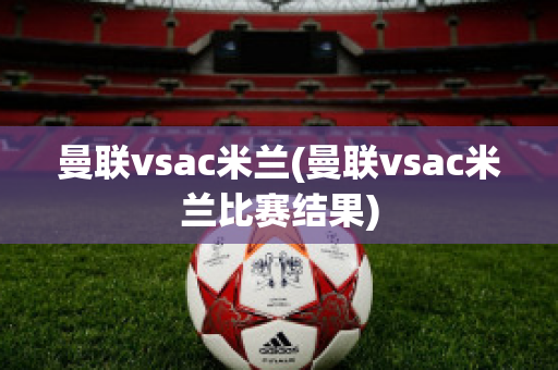 曼联vsac米兰(曼联vsac米兰比赛结果)