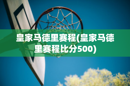 皇家马德里赛程(皇家马德里赛程比分500)