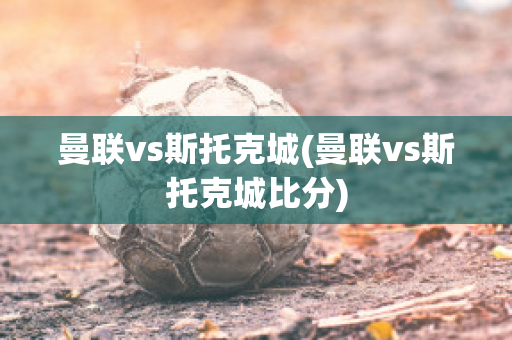 曼联vs斯托克城(曼联vs斯托克城比分)