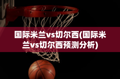 国际米兰vs切尔西(国际米兰vs切尔西预测分析)