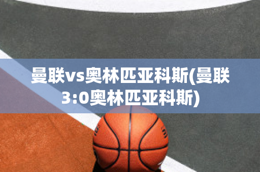 曼联vs奥林匹亚科斯(曼联3:0奥林匹亚科斯)