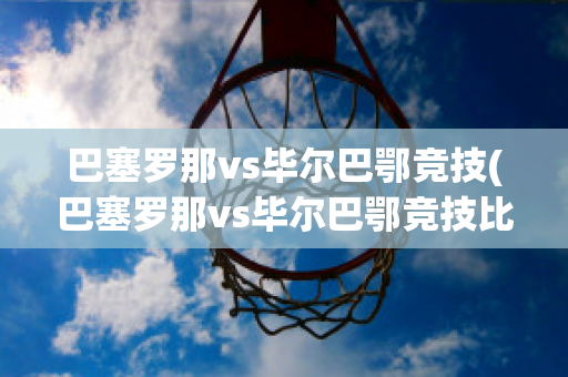 巴塞罗那vs毕尔巴鄂竞技(巴塞罗那vs毕尔巴鄂竞技比分)