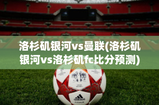 洛杉矶银河vs曼联(洛杉矶银河vs洛杉矶fc比分预测)