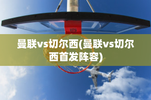 曼联vs切尔西(曼联vs切尔西首发阵容)