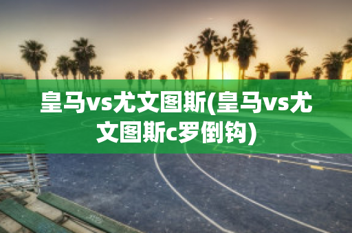 皇马vs尤文图斯(皇马vs尤文图斯c罗倒钩)