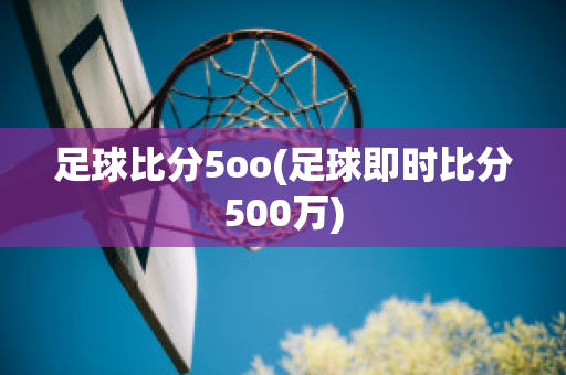 足球比分5oo(足球即时比分500万)