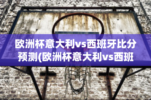 欧洲杯意大利vs西班牙比分预测(欧洲杯意大利vs西班牙比分预测结果)