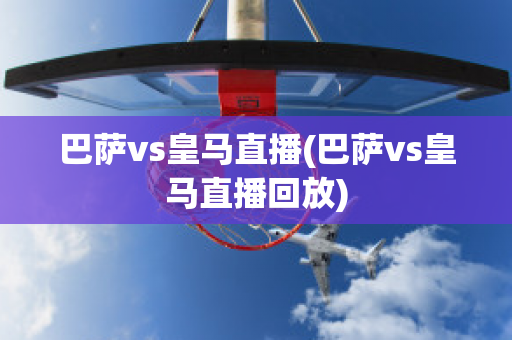 巴萨vs皇马直播(巴萨vs皇马直播回放)