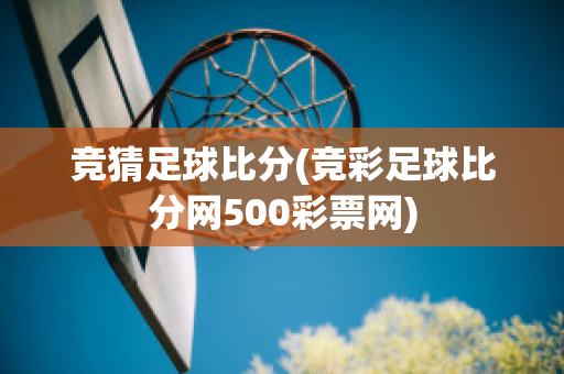 竞猜足球比分(竞彩足球比分网500彩票网)