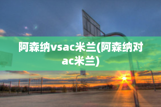 阿森纳vsac米兰(阿森纳对ac米兰)