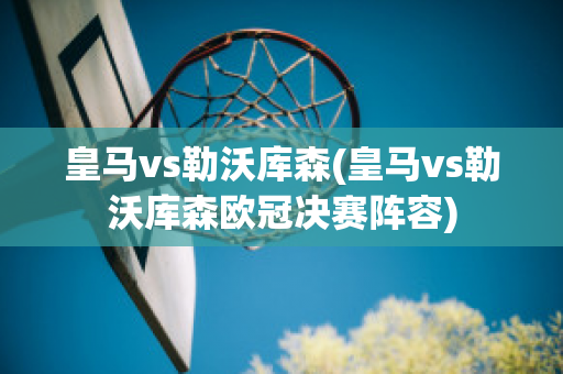 皇马vs勒沃库森(皇马vs勒沃库森欧冠决赛阵容)