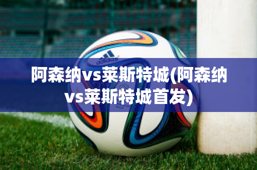 阿森纳vs莱斯特城(阿森纳vs莱斯特城首发)