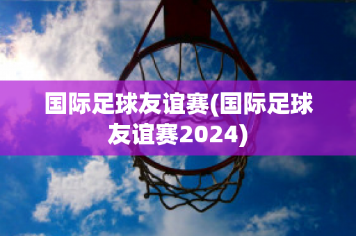 国际足球友谊赛(国际足球友谊赛2024)