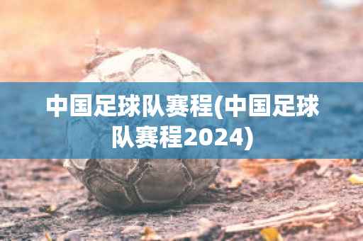 中国足球队赛程(中国足球队赛程2024)