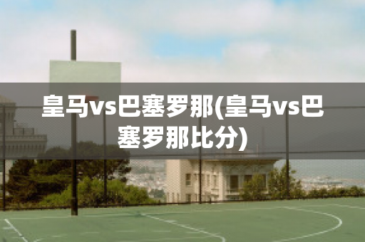 皇马vs巴塞罗那(皇马vs巴塞罗那比分)