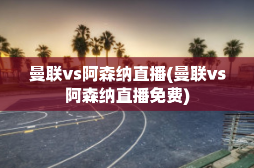 曼联vs阿森纳直播(曼联vs阿森纳直播免费)