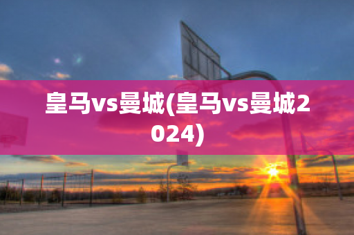 皇马vs曼城(皇马vs曼城2024)