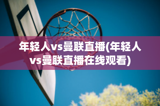 年轻人vs曼联直播(年轻人vs曼联直播在线观看)