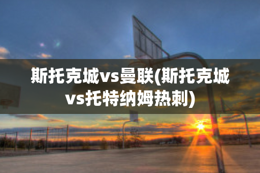 斯托克城vs曼联(斯托克城vs托特纳姆热刺)