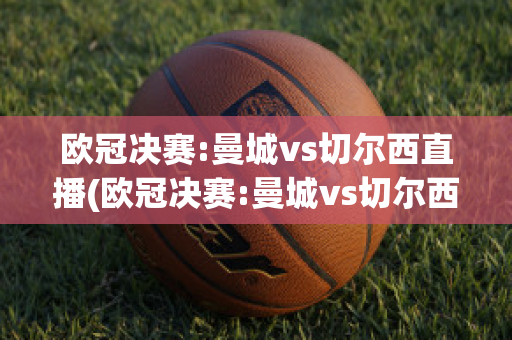 欧冠决赛:曼城vs切尔西直播(欧冠决赛:曼城vs切尔西直播在线观看)