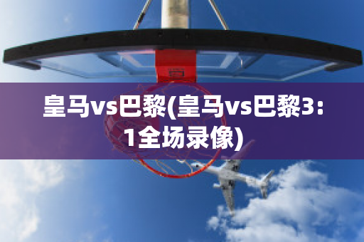 皇马vs巴黎(皇马vs巴黎3:1全场录像)