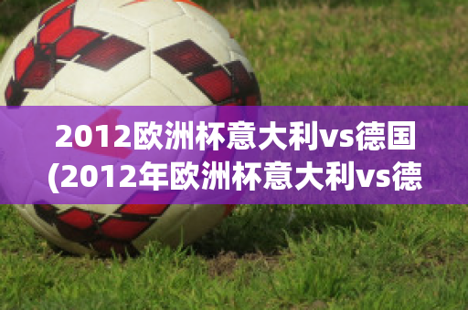 2012欧洲杯意大利vs德国(2012年欧洲杯意大利vs德国)