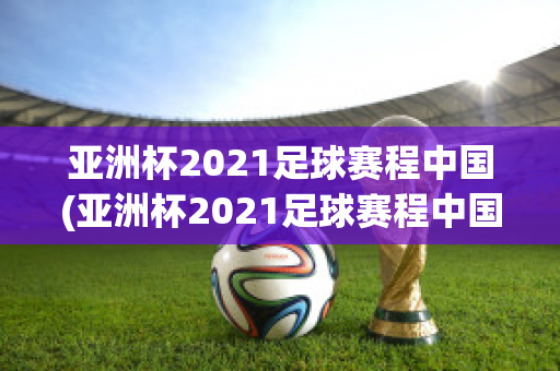 亚洲杯2021足球赛程中国(亚洲杯2021足球赛程中国回放)