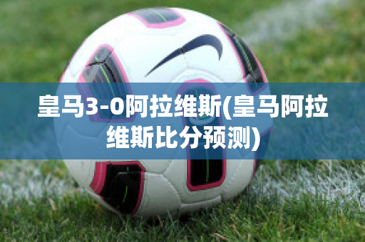 皇马3-0阿拉维斯(皇马阿拉维斯比分预测)