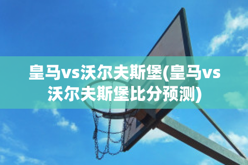 皇马vs沃尔夫斯堡(皇马vs沃尔夫斯堡比分预测)