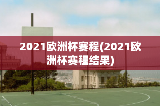 2021欧洲杯赛程(2021欧洲杯赛程结果)