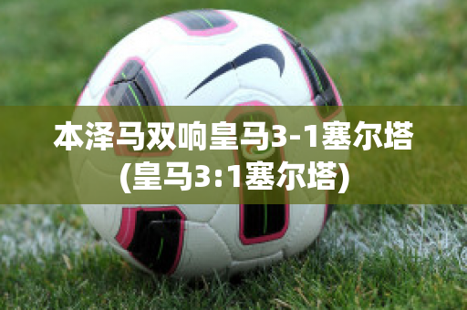 本泽马双响皇马3-1塞尔塔(皇马3:1塞尔塔)