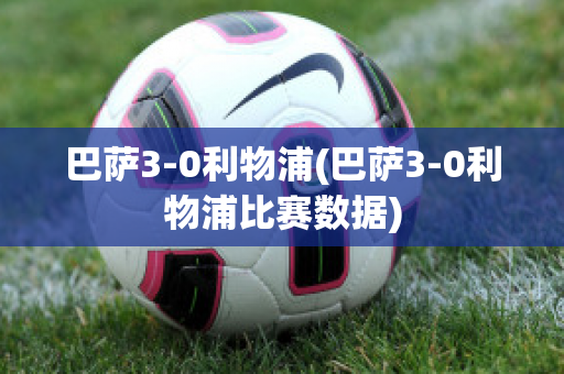 巴萨3-0利物浦(巴萨3-0利物浦比赛数据)