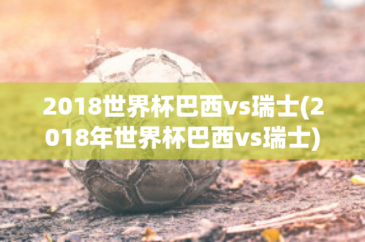 2018世界杯巴西vs瑞士(2018年世界杯巴西vs瑞士)