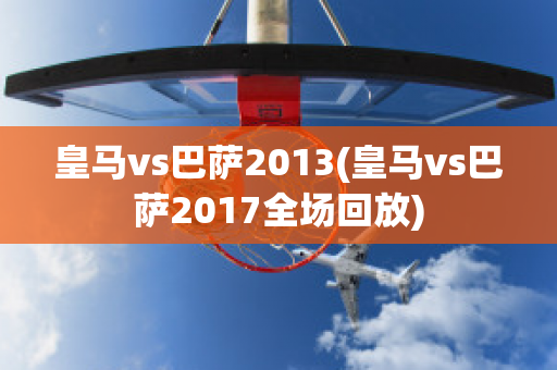 皇马vs巴萨2013(皇马vs巴萨2017全场回放)