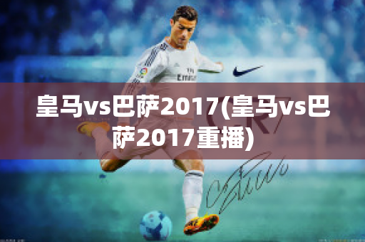 皇马vs巴萨2017(皇马vs巴萨2017重播)