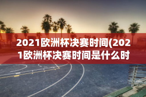 2021欧洲杯决赛时间(2021欧洲杯决赛时间是什么时候)