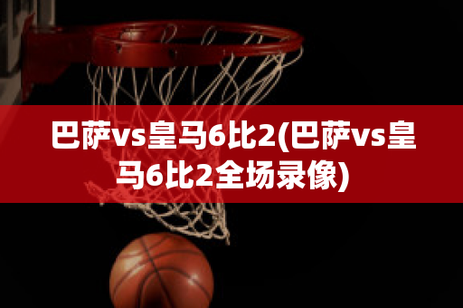 巴萨vs皇马6比2(巴萨vs皇马6比2全场录像)