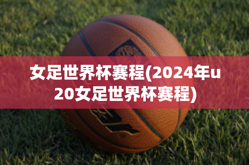 女足世界杯赛程(2024年u20女足世界杯赛程)